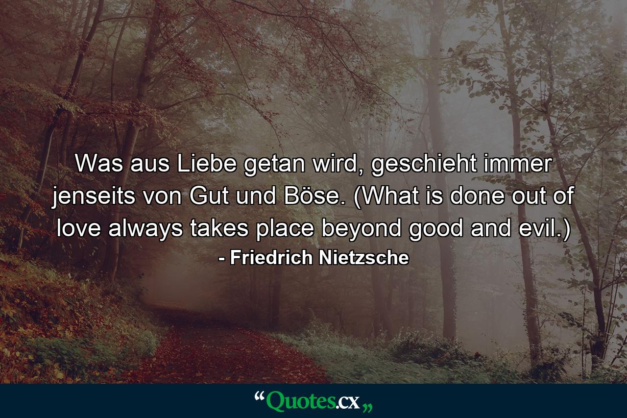 Was aus Liebe getan wird, geschieht immer jenseits von Gut und Böse. (What is done out of love always takes place beyond good and evil.) - Quote by Friedrich Nietzsche