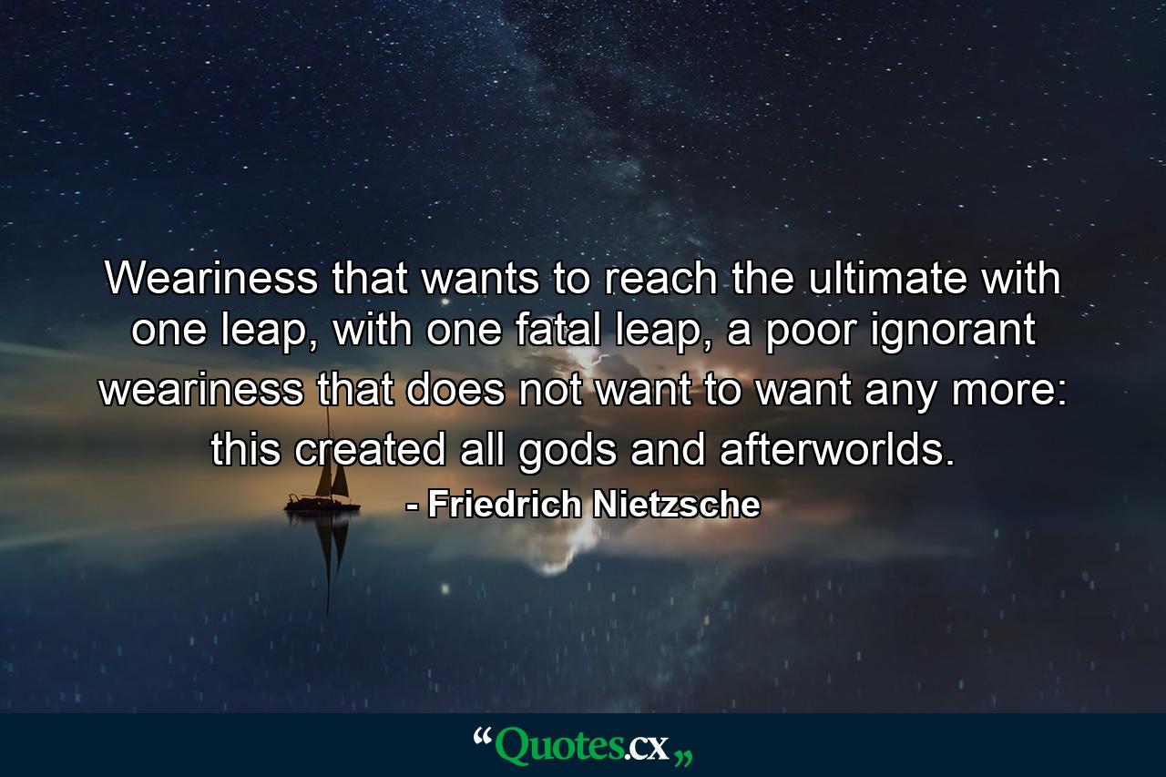 Weariness that wants to reach the ultimate with one leap, with one fatal leap, a poor ignorant weariness that does not want to want any more: this created all gods and afterworlds. - Quote by Friedrich Nietzsche