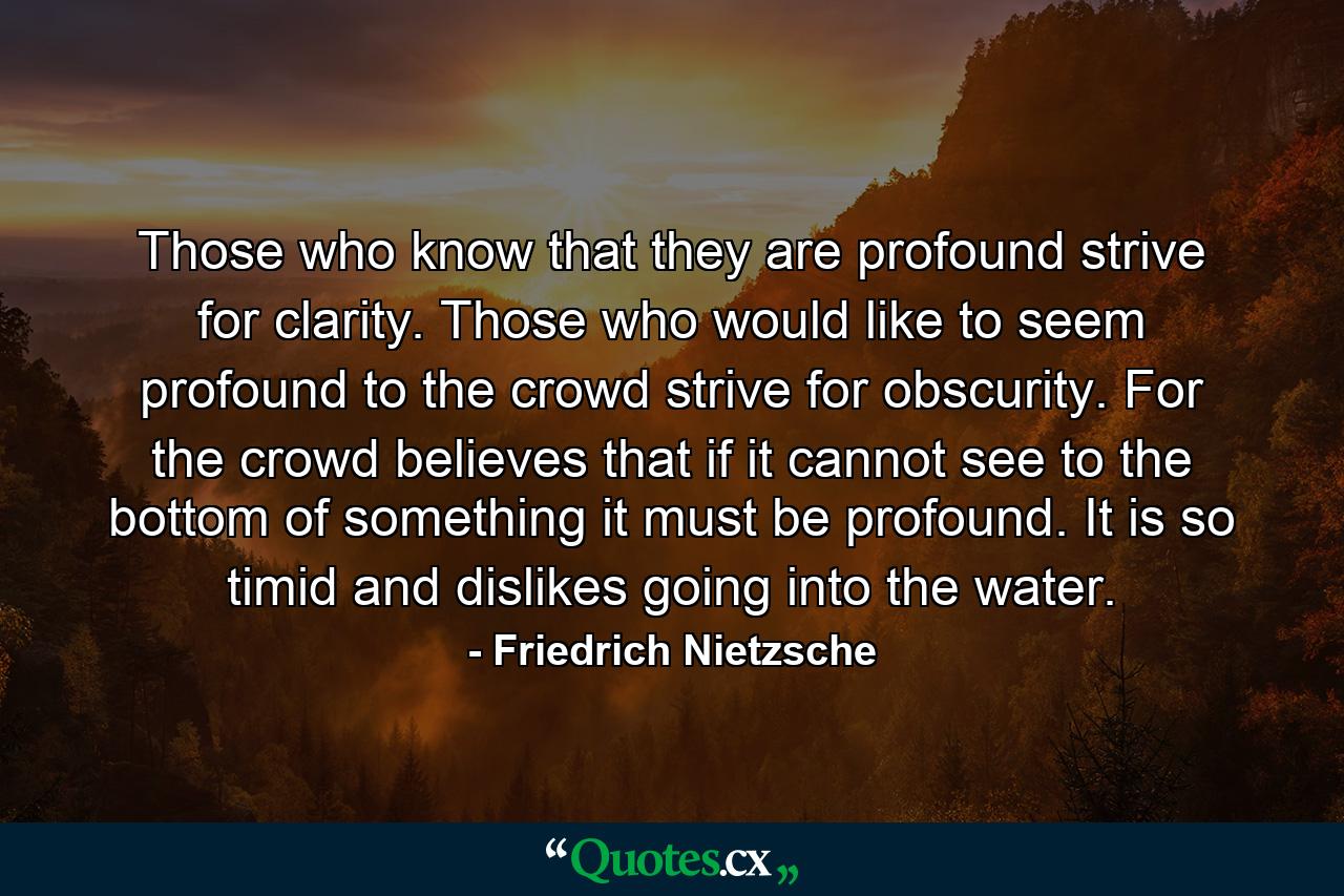 Those who know that they are profound strive for clarity. Those who would like to seem profound to the crowd strive for obscurity. For the crowd believes that if it cannot see to the bottom of something it must be profound. It is so timid and dislikes going into the water. - Quote by Friedrich Nietzsche