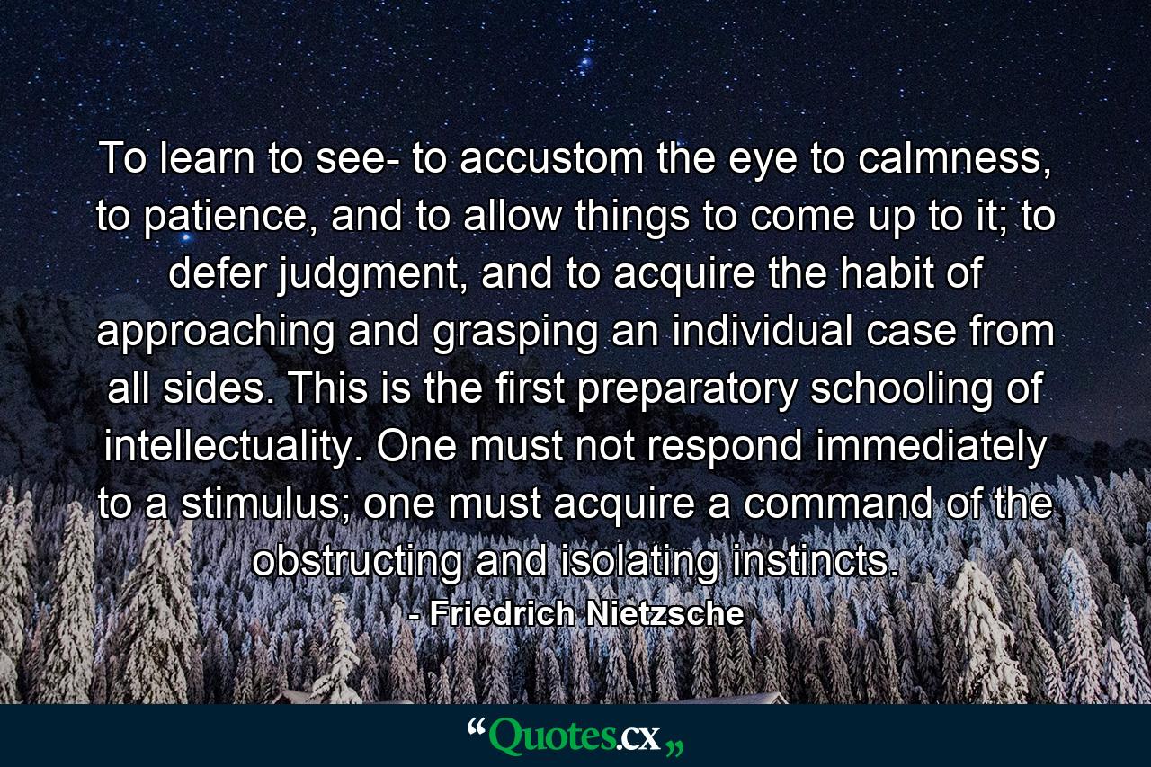 To learn to see- to accustom the eye to calmness, to patience, and to allow things to come up to it; to defer judgment, and to acquire the habit of approaching and grasping an individual case from all sides. This is the first preparatory schooling of intellectuality. One must not respond immediately to a stimulus; one must acquire a command of the obstructing and isolating instincts. - Quote by Friedrich Nietzsche