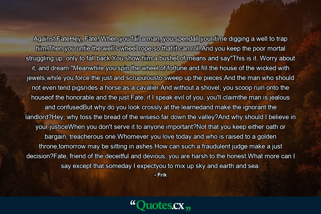 Against FateHey, Fate! When you fail a man, you spendall your time digging a well to trap him.Then you untie the well's wheel rope so that it can roll.And you keep the poor mortal struggling up, only to fall back.You show him a bushel of means and say