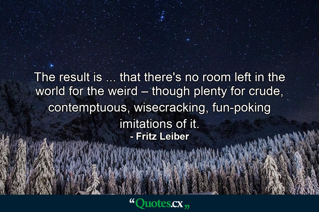 The result is ... that there's no room left in the world for the weird – though plenty for crude, contemptuous, wisecracking, fun-poking imitations of it. - Quote by Fritz Leiber