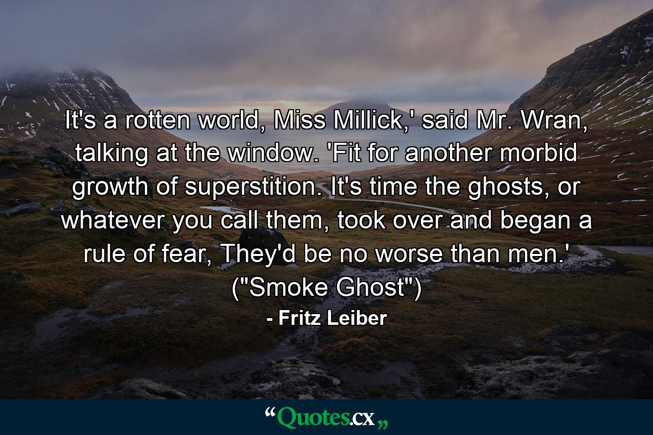 It's a rotten world, Miss Millick,' said Mr. Wran, talking at the window. 'Fit for another morbid growth of superstition. It's time the ghosts, or whatever you call them, took over and began a rule of fear, They'd be no worse than men.' (