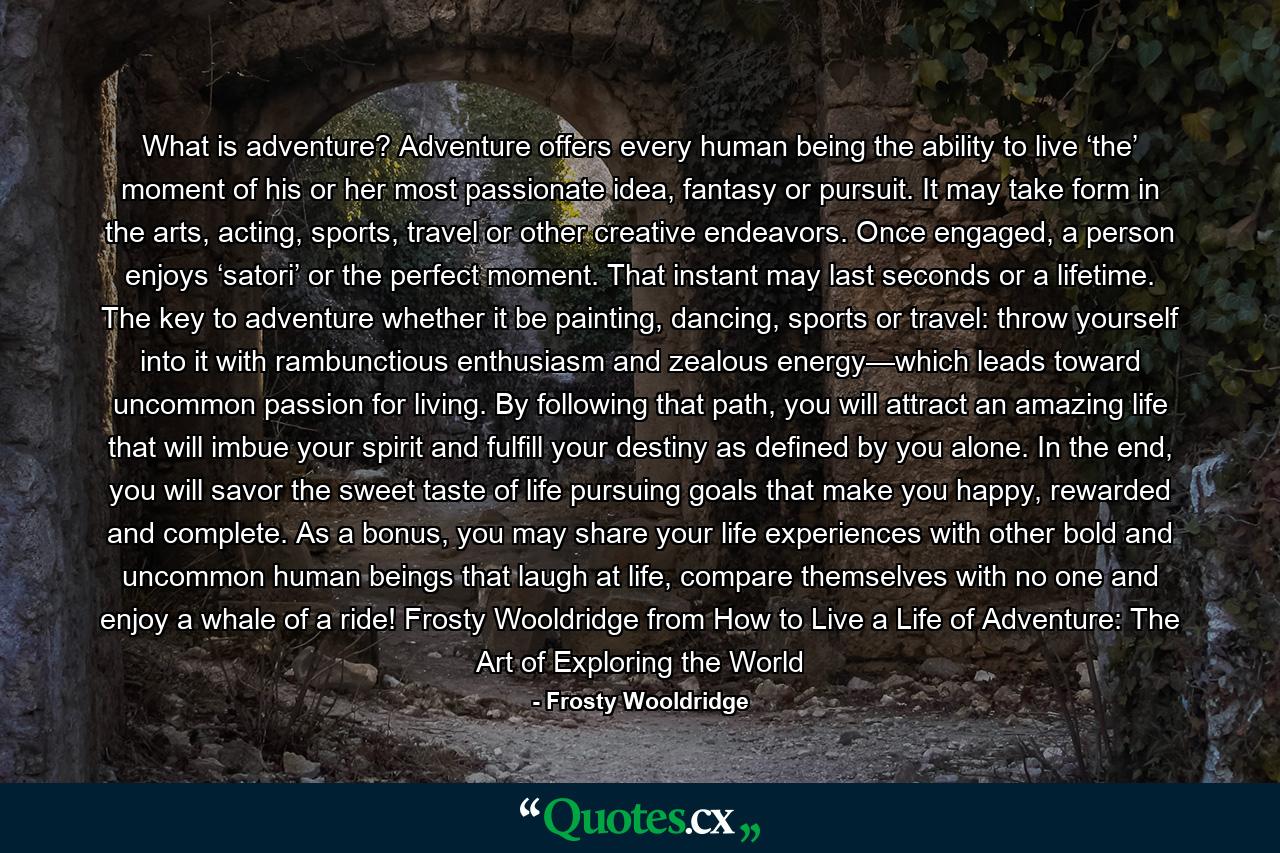 What is adventure? Adventure offers every human being the ability to live ‘the’ moment of his or her most passionate idea, fantasy or pursuit. It may take form in the arts, acting, sports, travel or other creative endeavors. Once engaged, a person enjoys ‘satori’ or the perfect moment. That instant may last seconds or a lifetime. The key to adventure whether it be painting, dancing, sports or travel: throw yourself into it with rambunctious enthusiasm and zealous energy—which leads toward uncommon passion for living. By following that path, you will attract an amazing life that will imbue your spirit and fulfill your destiny as defined by you alone. In the end, you will savor the sweet taste of life pursuing goals that make you happy, rewarded and complete. As a bonus, you may share your life experiences with other bold and uncommon human beings that laugh at life, compare themselves with no one and enjoy a whale of a ride! Frosty Wooldridge from How to Live a Life of Adventure: The Art of Exploring the World - Quote by Frosty Wooldridge