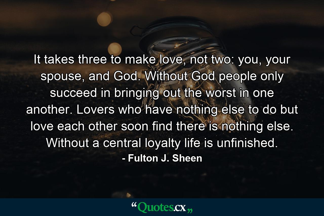 It takes three to make love, not two: you, your spouse, and God. Without God people only succeed in bringing out the worst in one another. Lovers who have nothing else to do but love each other soon find there is nothing else. Without a central loyalty life is unfinished. - Quote by Fulton J. Sheen