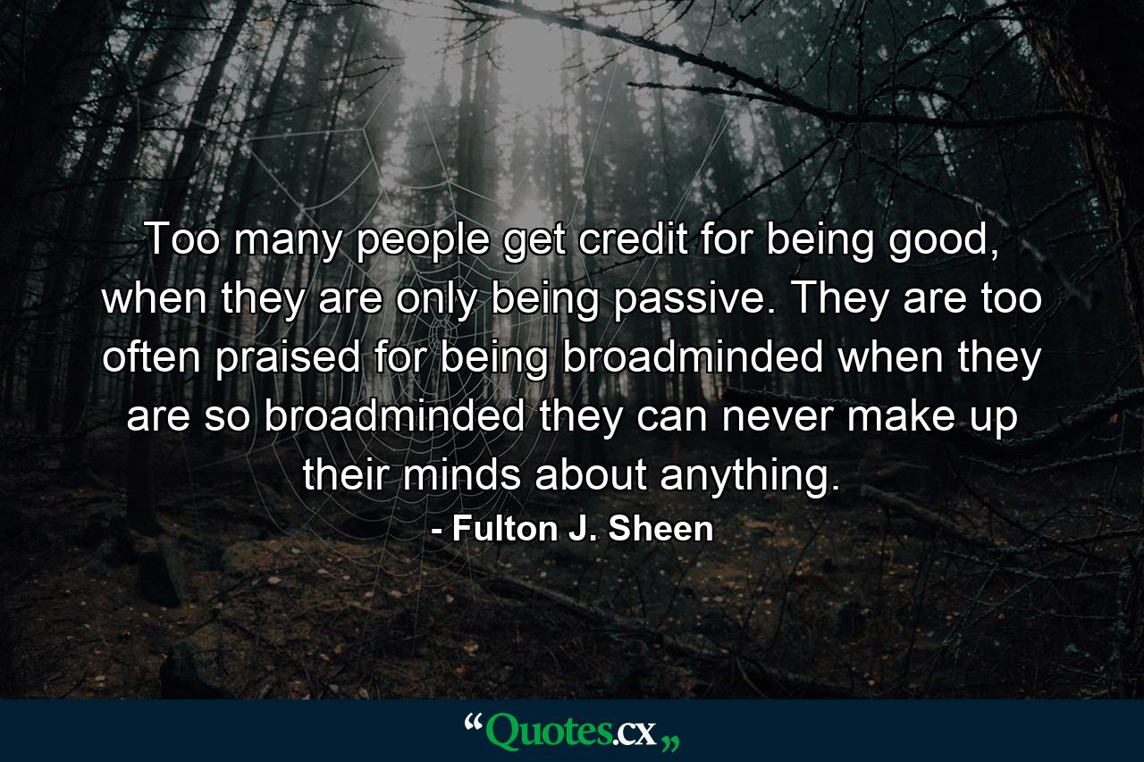 Too many people get credit for being good, when they are only being passive. They are too often praised for being broadminded when they are so broadminded they can never make up their minds about anything. - Quote by Fulton J. Sheen