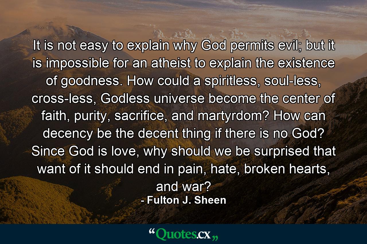 It is not easy to explain why God permits evil; but it is impossible for an atheist to explain the existence of goodness. How could a spiritless, soul-less, cross-less, Godless universe become the center of faith, purity, sacrifice, and martyrdom? How can decency be the decent thing if there is no God? Since God is love, why should we be surprised that want of it should end in pain, hate, broken hearts, and war? - Quote by Fulton J. Sheen