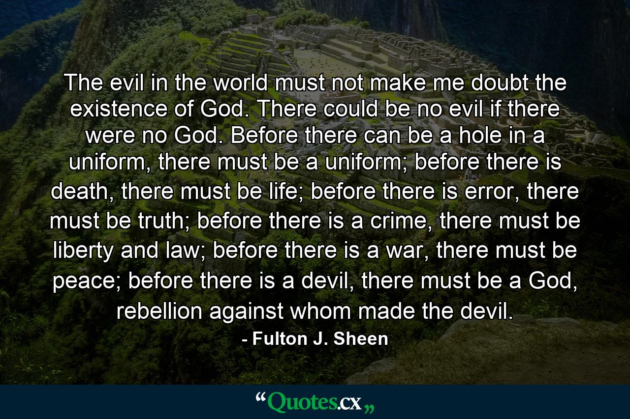 The evil in the world must not make me doubt the existence of God. There could be no evil if there were no God. Before there can be a hole in a uniform, there must be a uniform; before there is death, there must be life; before there is error, there must be truth; before there is a crime, there must be liberty and law; before there is a war, there must be peace; before there is a devil, there must be a God, rebellion against whom made the devil. - Quote by Fulton J. Sheen