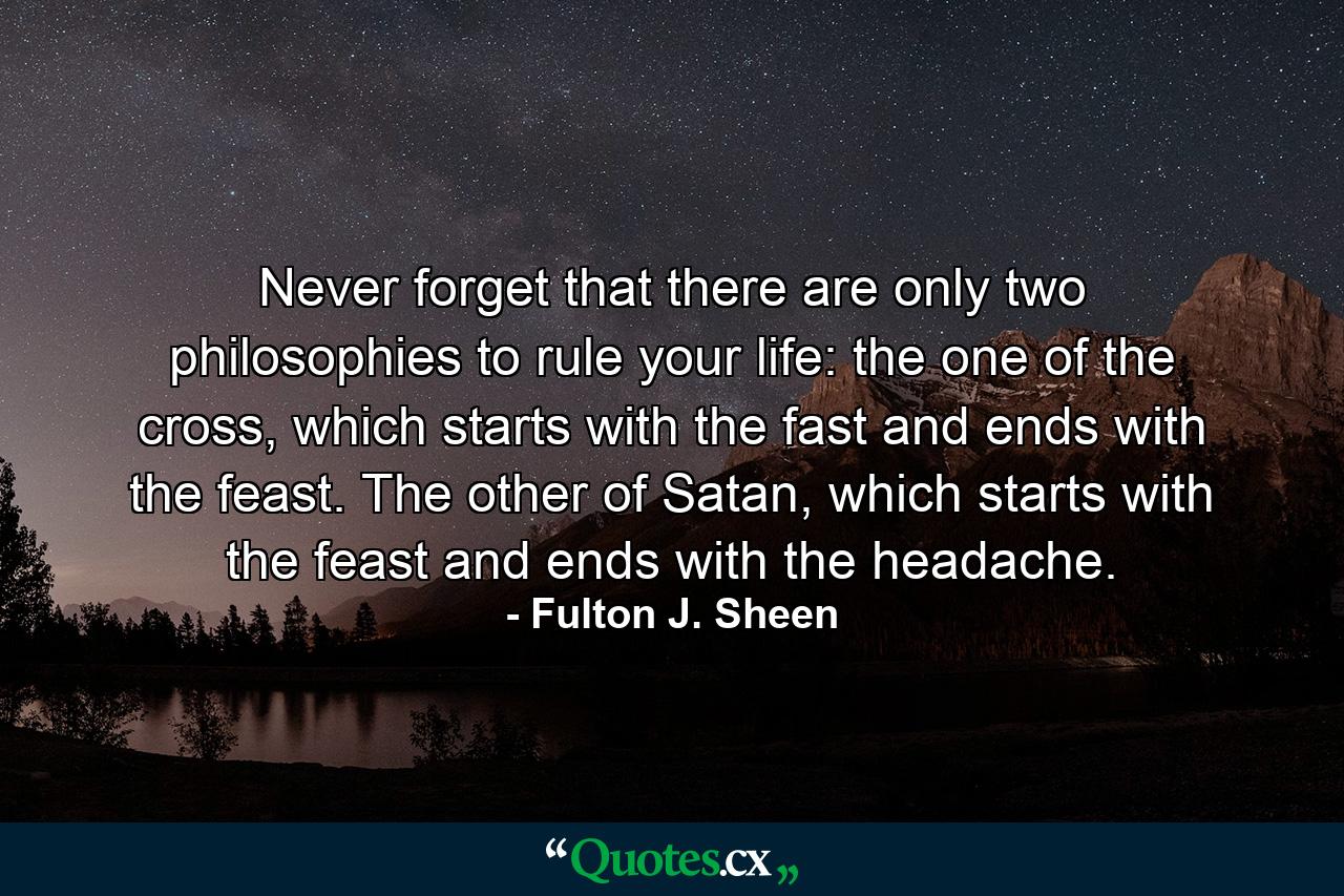 Never forget that there are only two philosophies to rule your life: the one of the cross, which starts with the fast and ends with the feast. The other of Satan, which starts with the feast and ends with the headache. - Quote by Fulton J. Sheen