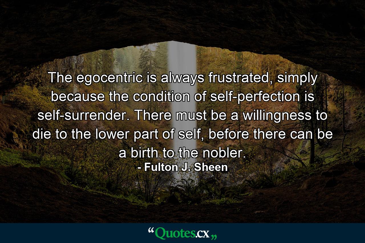 The egocentric is always frustrated, simply because the condition of self-perfection is self-surrender. There must be a willingness to die to the lower part of self, before there can be a birth to the nobler. - Quote by Fulton J. Sheen