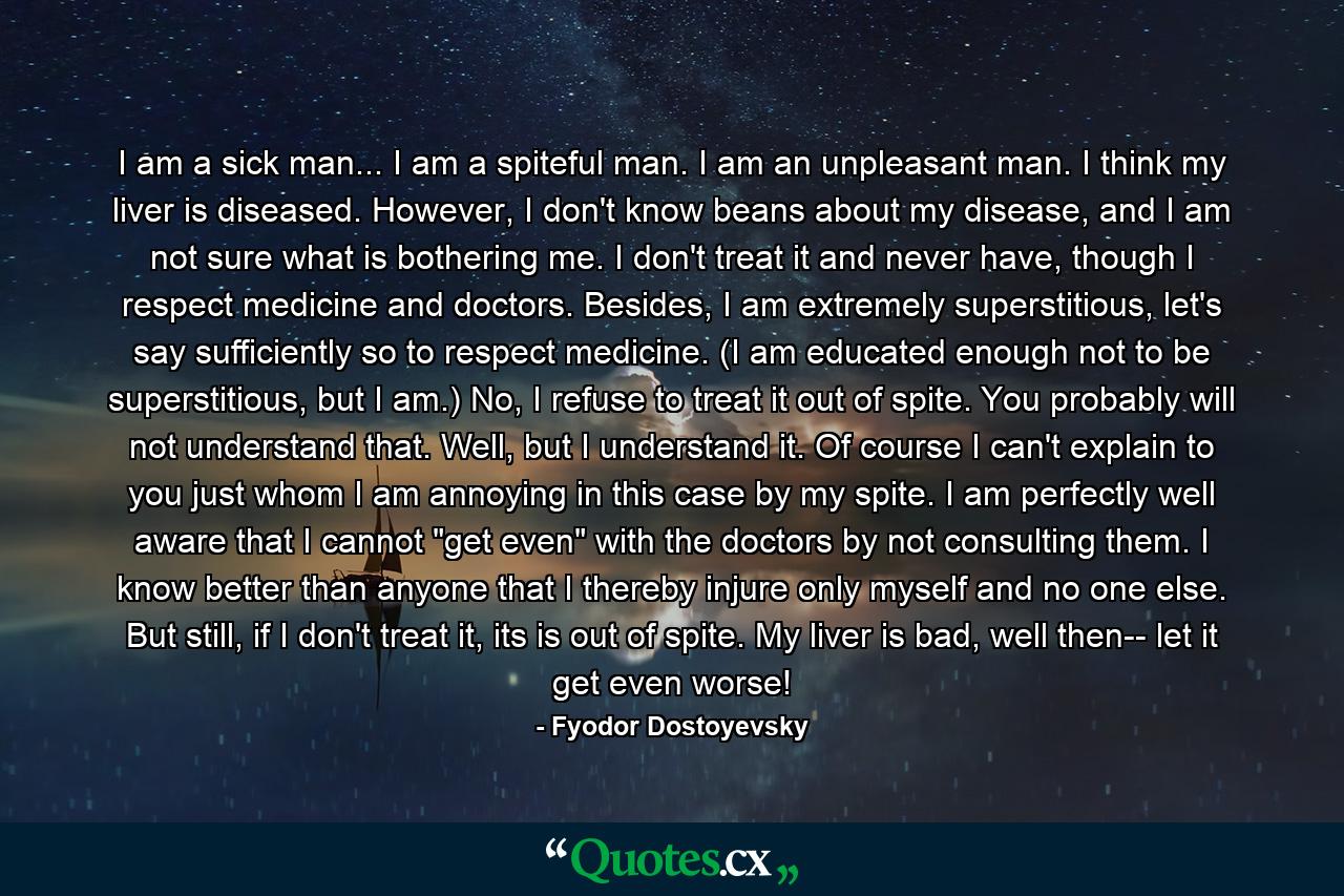 I am a sick man... I am a spiteful man. I am an unpleasant man. I think my liver is diseased. However, I don't know beans about my disease, and I am not sure what is bothering me. I don't treat it and never have, though I respect medicine and doctors. Besides, I am extremely superstitious, let's say sufficiently so to respect medicine. (I am educated enough not to be superstitious, but I am.) No, I refuse to treat it out of spite. You probably will not understand that. Well, but I understand it. Of course I can't explain to you just whom I am annoying in this case by my spite. I am perfectly well aware that I cannot 