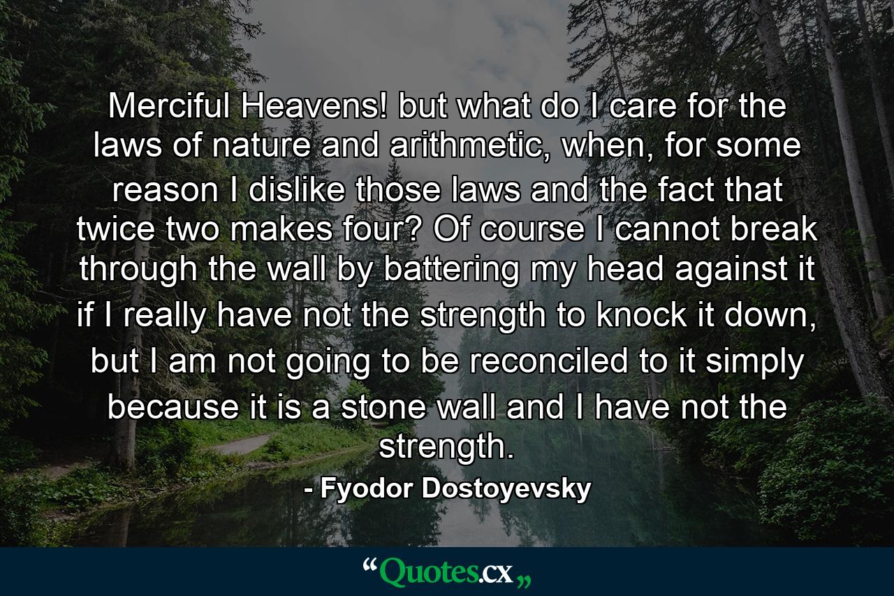 Merciful Heavens! but what do I care for the laws of nature and arithmetic, when, for some reason I dislike those laws and the fact that twice two makes four? Of course I cannot break through the wall by battering my head against it if I really have not the strength to knock it down, but I am not going to be reconciled to it simply because it is a stone wall and I have not the strength. - Quote by Fyodor Dostoyevsky