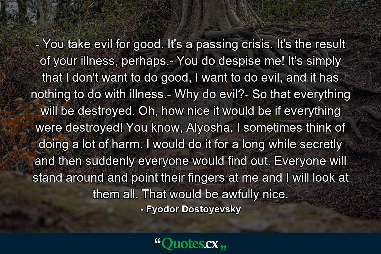 - You take evil for good. It's a passing crisis. It's the result of your illness, perhaps.- You do despise me! It's simply that I don't want to do good, I want to do evil, and it has nothing to do with illness.- Why do evil?- So that everything will be destroyed. Oh, how nice it would be if everything were destroyed! You know, Alyosha, I sometimes think of doing a lot of harm. I would do it for a long while secretly and then suddenly everyone would find out. Everyone will stand around and point their fingers at me and I will look at them all. That would be awfully nice. - Quote by Fyodor Dostoyevsky