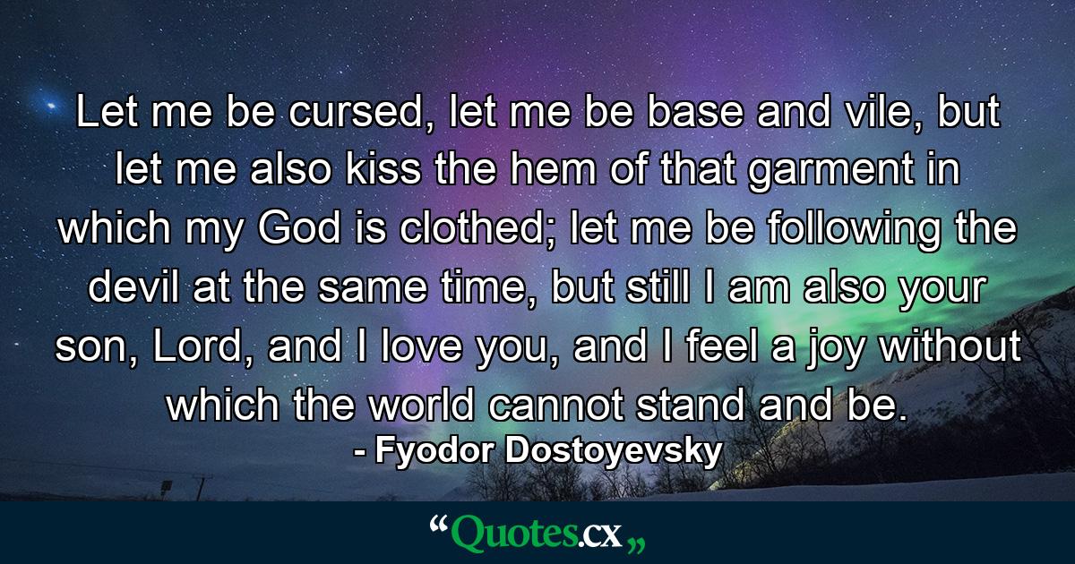 Let me be cursed, let me be base and vile, but let me also kiss the hem of that garment in which my God is clothed; let me be following the devil at the same time, but still I am also your son, Lord, and I love you, and I feel a joy without which the world cannot stand and be. - Quote by Fyodor Dostoyevsky