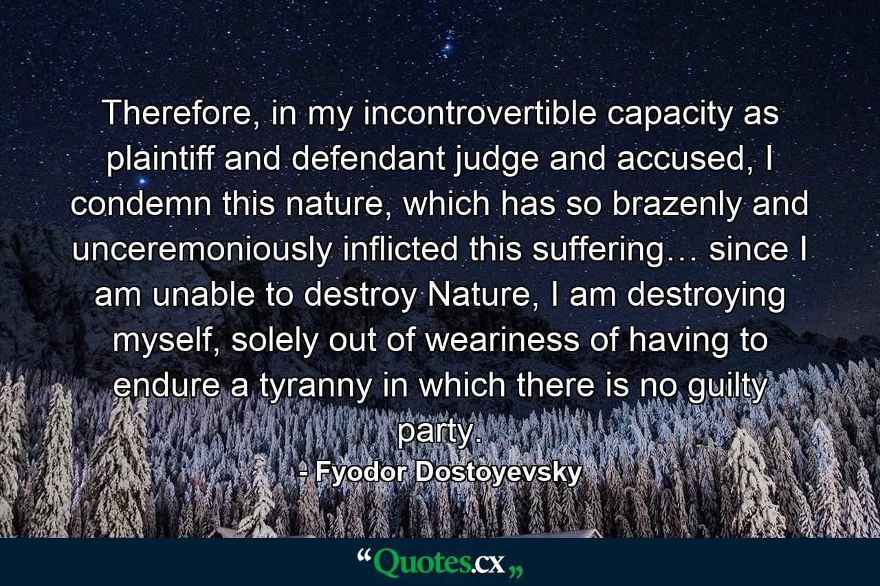 Therefore, in my incontrovertible capacity as plaintiff and defendant judge and accused, I condemn this nature, which has so brazenly and unceremoniously inflicted this suffering… since I am unable to destroy Nature, I am destroying myself, solely out of weariness of having to endure a tyranny in which there is no guilty party. - Quote by Fyodor Dostoyevsky