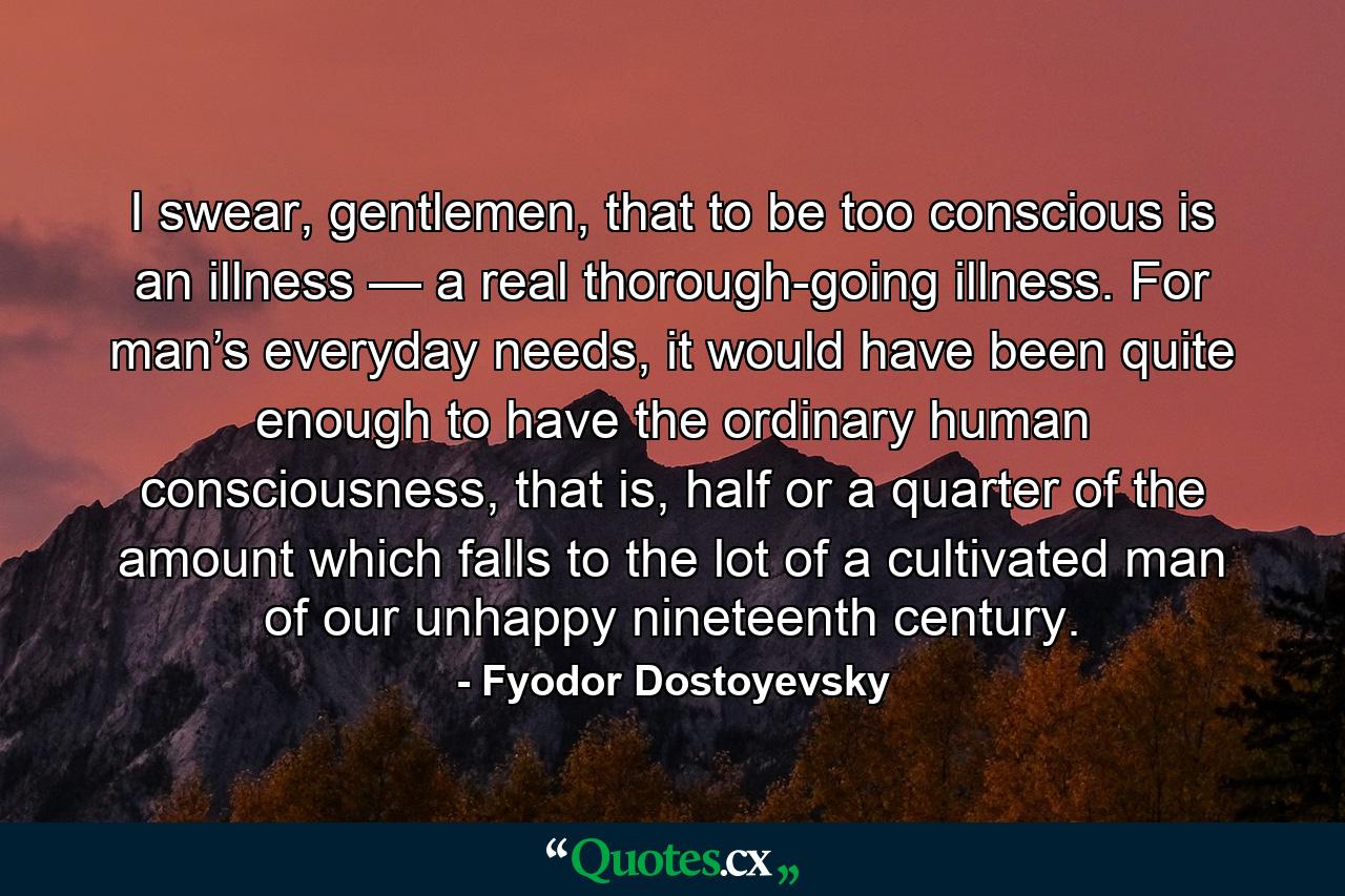 I swear, gentlemen, that to be too conscious is an illness — a real thorough-going illness. For man’s everyday needs, it would have been quite enough to have the ordinary human consciousness, that is, half or a quarter of the amount which falls to the lot of a cultivated man of our unhappy nineteenth century. - Quote by Fyodor Dostoyevsky