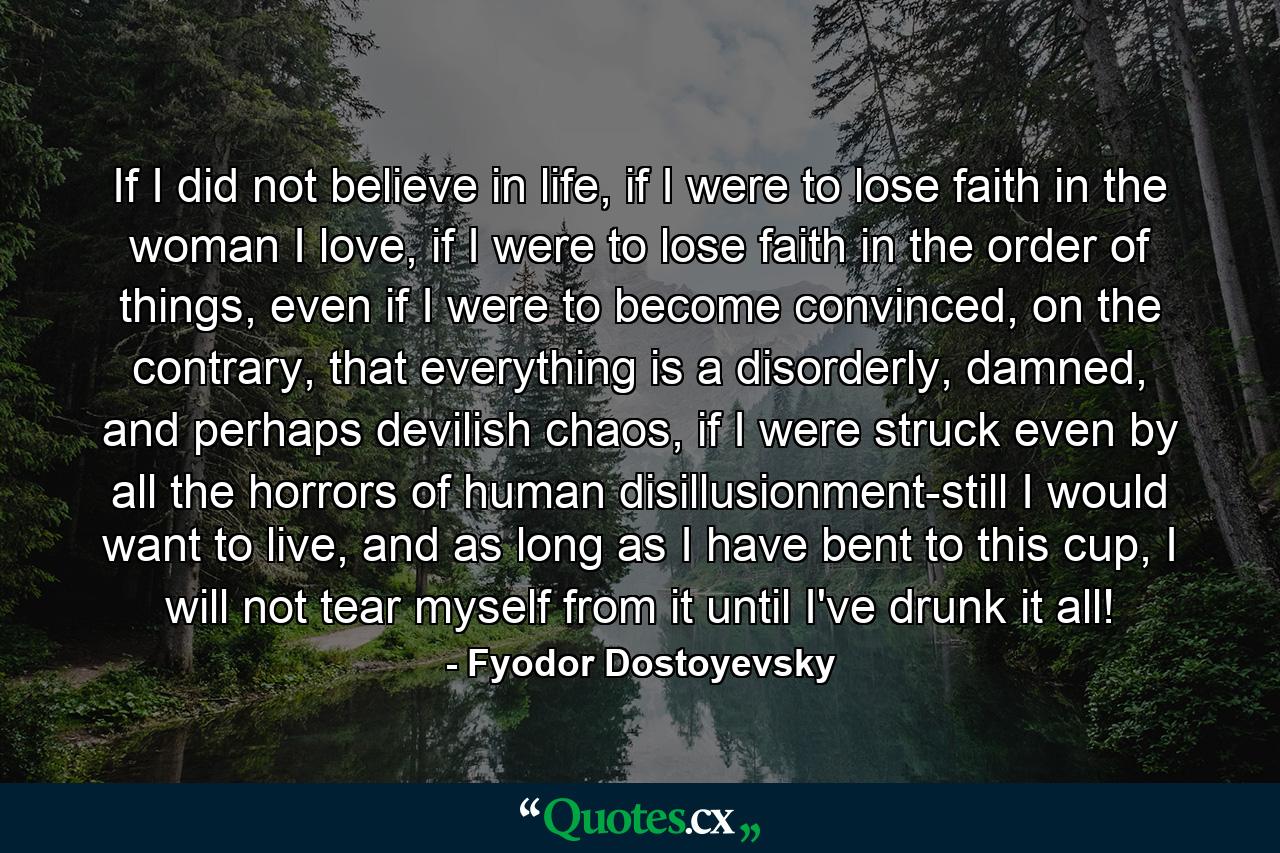 If I did not believe in life, if I were to lose faith in the woman I love, if I were to lose faith in the order of things, even if I were to become convinced, on the contrary, that everything is a disorderly, damned, and perhaps devilish chaos, if I were struck even by all the horrors of human disillusionment-still I would want to live, and as long as I have bent to this cup, I will not tear myself from it until I've drunk it all! - Quote by Fyodor Dostoyevsky