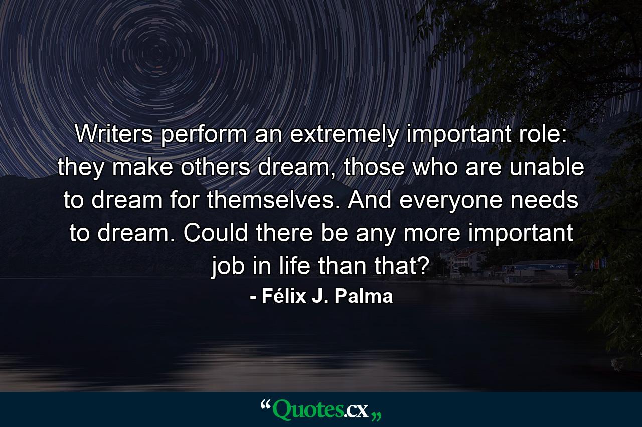 Writers perform an extremely important role: they make others dream, those who are unable to dream for themselves. And everyone needs to dream. Could there be any more important job in life than that? - Quote by Félix J. Palma