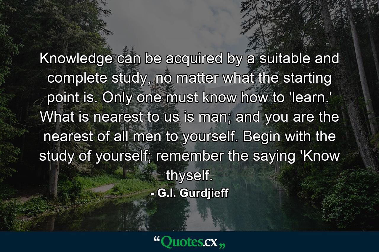 Knowledge can be acquired by a suitable and complete study, no matter what the starting point is. Only one must know how to 'learn.' What is nearest to us is man; and you are the nearest of all men to yourself. Begin with the study of yourself; remember the saying 'Know thyself. - Quote by G.I. Gurdjieff