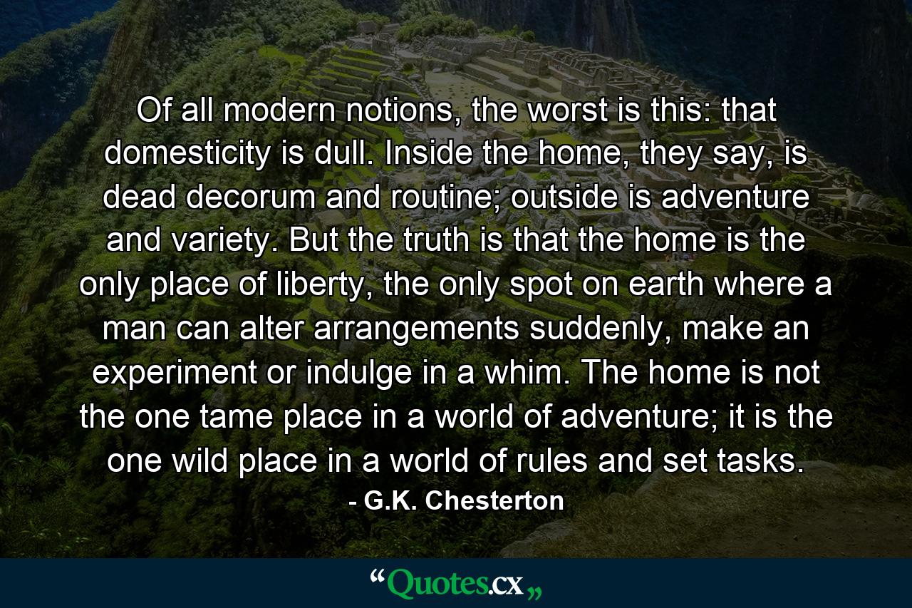 Of all modern notions, the worst is this: that domesticity is dull. Inside the home, they say, is dead decorum and routine; outside is adventure and variety. But the truth is that the home is the only place of liberty, the only spot on earth where a man can alter arrangements suddenly, make an experiment or indulge in a whim. The home is not the one tame place in a world of adventure; it is the one wild place in a world of rules and set tasks. - Quote by G.K. Chesterton