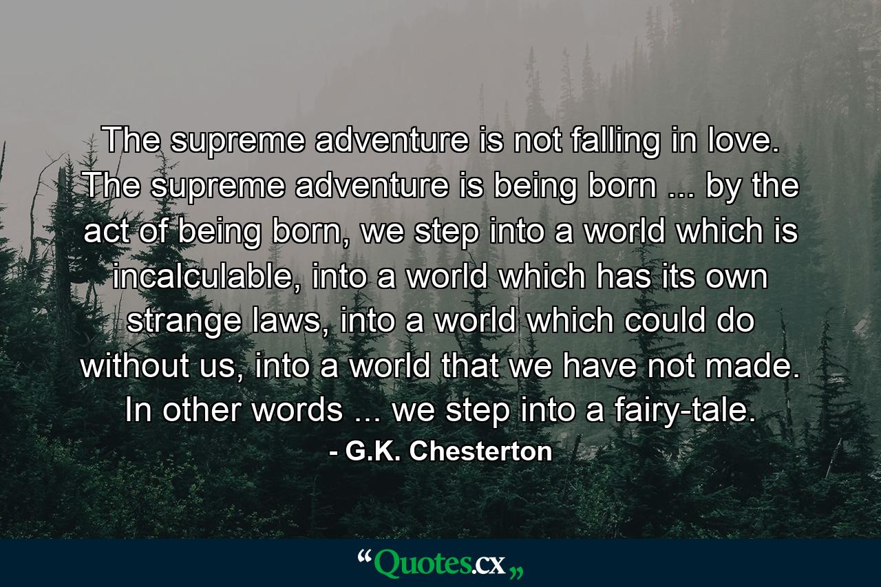 The supreme adventure is not falling in love. The supreme adventure is being born ... by the act of being born, we step into a world which is incalculable, into a world which has its own strange laws, into a world which could do without us, into a world that we have not made. In other words ... we step into a fairy-tale. - Quote by G.K. Chesterton