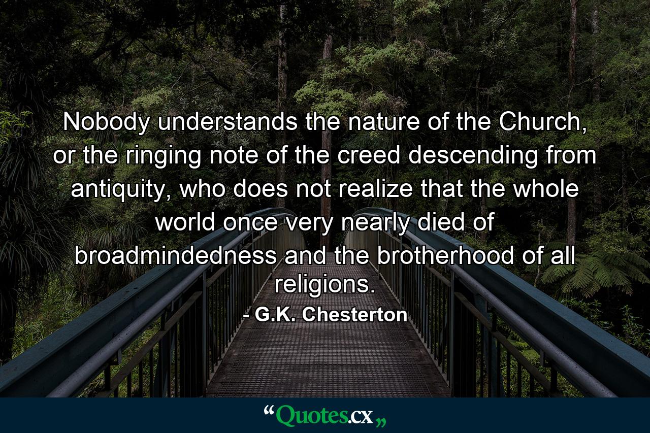 Nobody understands the nature of the Church, or the ringing note of the creed descending from antiquity, who does not realize that the whole world once very nearly died of broadmindedness and the brotherhood of all religions. - Quote by G.K. Chesterton