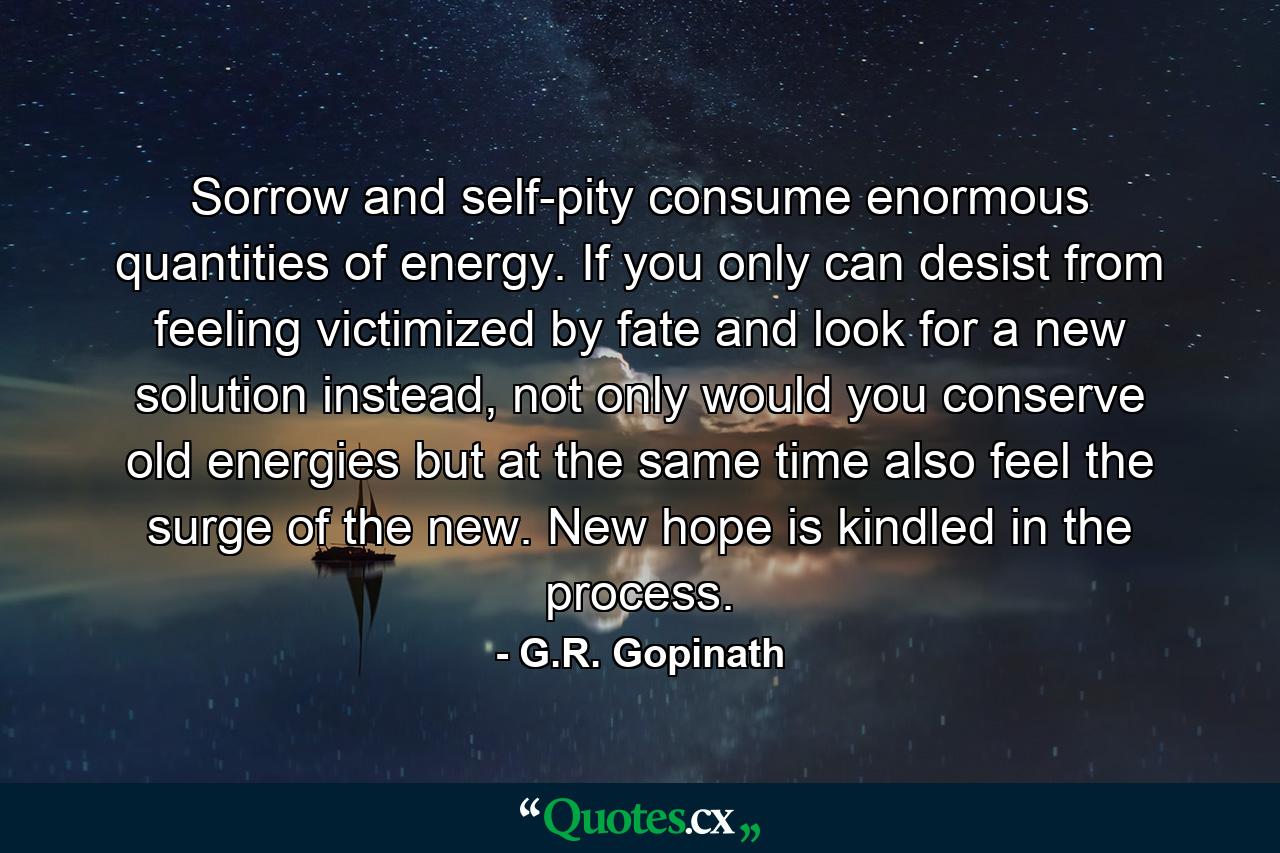 Sorrow and self-pity consume enormous quantities of energy. If you only can desist from feeling victimized by fate and look for a new solution instead, not only would you conserve old energies but at the same time also feel the surge of the new. New hope is kindled in the process. - Quote by G.R. Gopinath