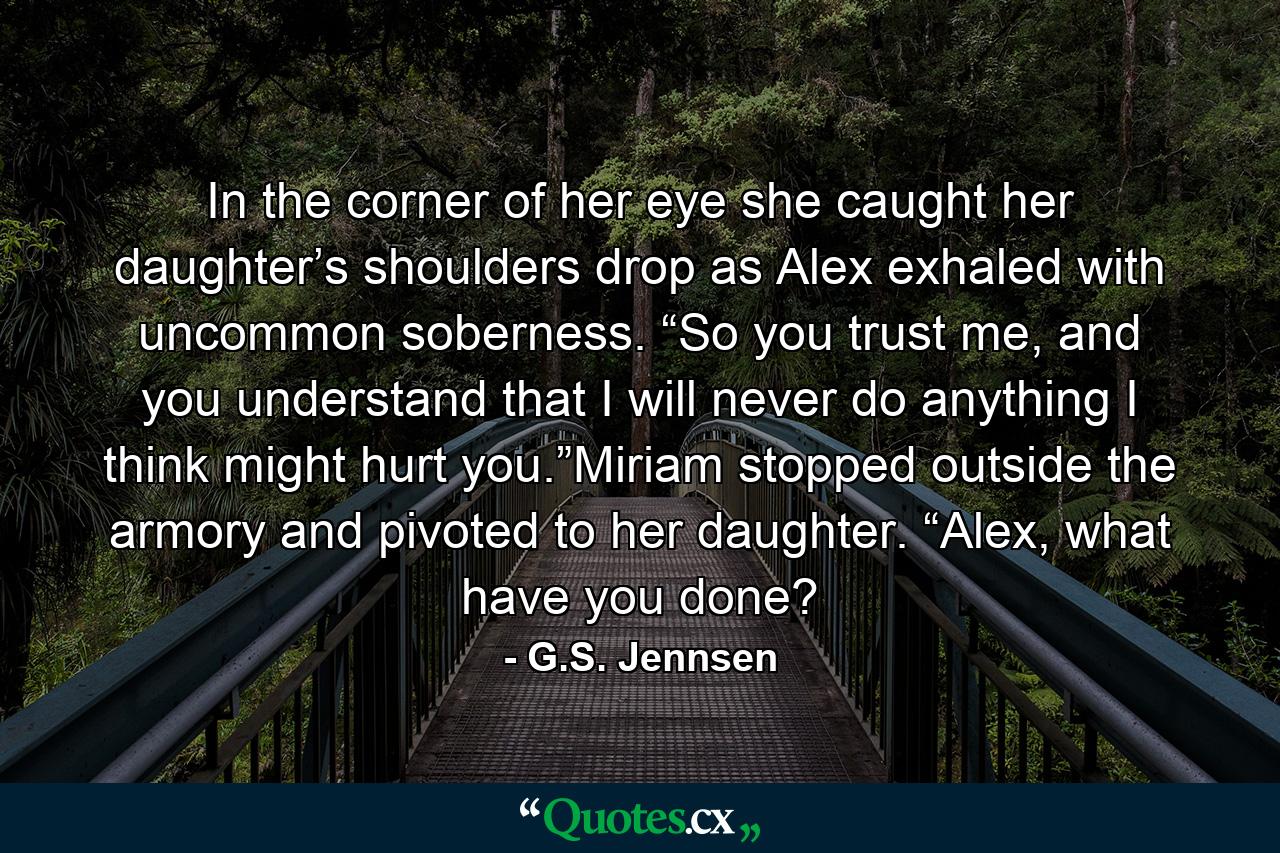 In the corner of her eye she caught her daughter’s shoulders drop as Alex exhaled with uncommon soberness. “So you trust me, and you understand that I will never do anything I think might hurt you.”Miriam stopped outside the armory and pivoted to her daughter. “Alex, what have you done? - Quote by G.S. Jennsen