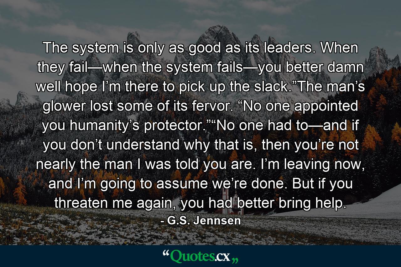 The system is only as good as its leaders. When they fail—when the system fails—you better damn well hope I’m there to pick up the slack.”The man’s glower lost some of its fervor. “No one appointed you humanity’s protector.”“No one had to—and if you don’t understand why that is, then you’re not nearly the man I was told you are. I’m leaving now, and I’m going to assume we’re done. But if you threaten me again, you had better bring help. - Quote by G.S. Jennsen