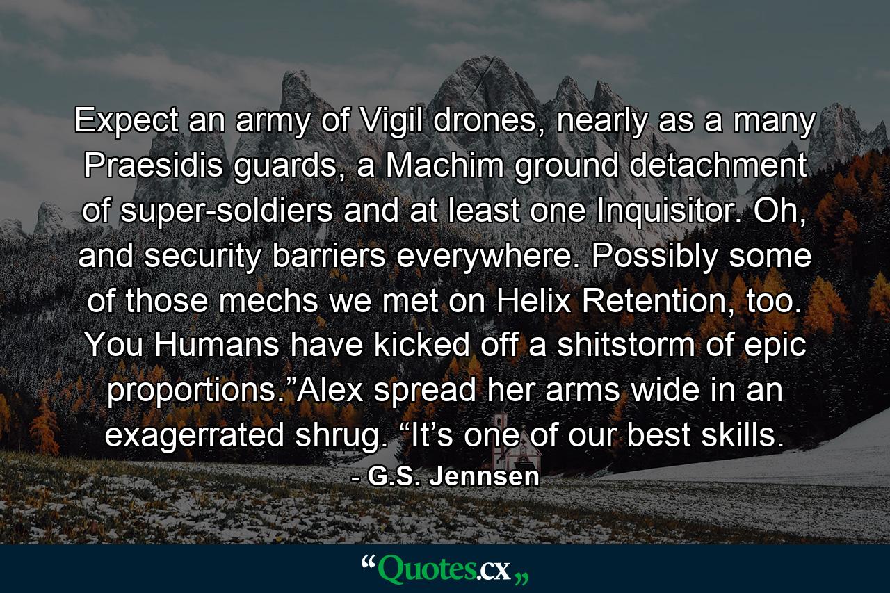 Expect an army of Vigil drones, nearly as a many Praesidis guards, a Machim ground detachment of super-soldiers and at least one Inquisitor. Oh, and security barriers everywhere. Possibly some of those mechs we met on Helix Retention, too. You Humans have kicked off a shitstorm of epic proportions.”Alex spread her arms wide in an exagerrated shrug. “It’s one of our best skills. - Quote by G.S. Jennsen