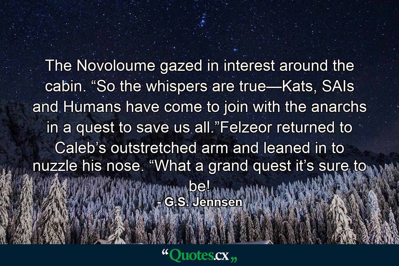 The Novoloume gazed in interest around the cabin. “So the whispers are true—Kats, SAIs and Humans have come to join with the anarchs in a quest to save us all.”Felzeor returned to Caleb’s outstretched arm and leaned in to nuzzle his nose. “What a grand quest it’s sure to be! - Quote by G.S. Jennsen