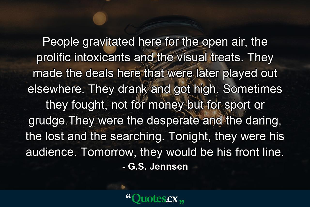 People gravitated here for the open air, the prolific intoxicants and the visual treats. They made the deals here that were later played out elsewhere. They drank and got high. Sometimes they fought, not for money but for sport or grudge.They were the desperate and the daring, the lost and the searching. Tonight, they were his audience. Tomorrow, they would be his front line. - Quote by G.S. Jennsen