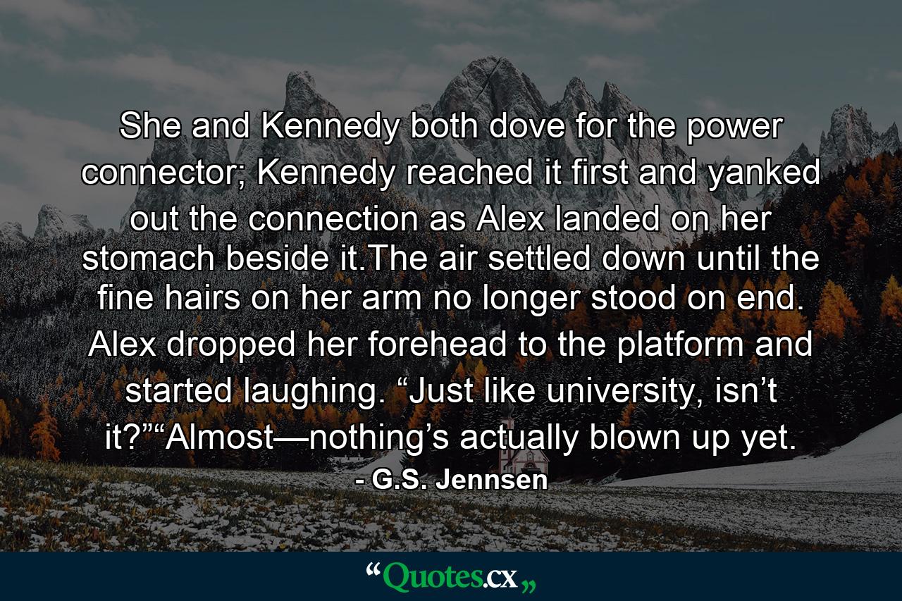 She and Kennedy both dove for the power connector; Kennedy reached it first and yanked out the connection as Alex landed on her stomach beside it.The air settled down until the fine hairs on her arm no longer stood on end. Alex dropped her forehead to the platform and started laughing. “Just like university, isn’t it?”“Almost—nothing’s actually blown up yet. - Quote by G.S. Jennsen