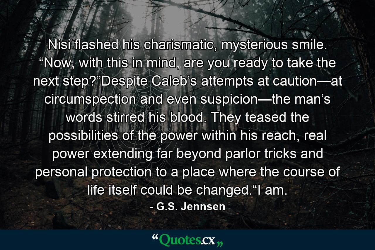 Nisi flashed his charismatic, mysterious smile. “Now, with this in mind, are you ready to take the next step?”Despite Caleb’s attempts at caution—at circumspection and even suspicion—the man’s words stirred his blood. They teased the possibilities of the power within his reach, real power extending far beyond parlor tricks and personal protection to a place where the course of life itself could be changed.“I am. - Quote by G.S. Jennsen