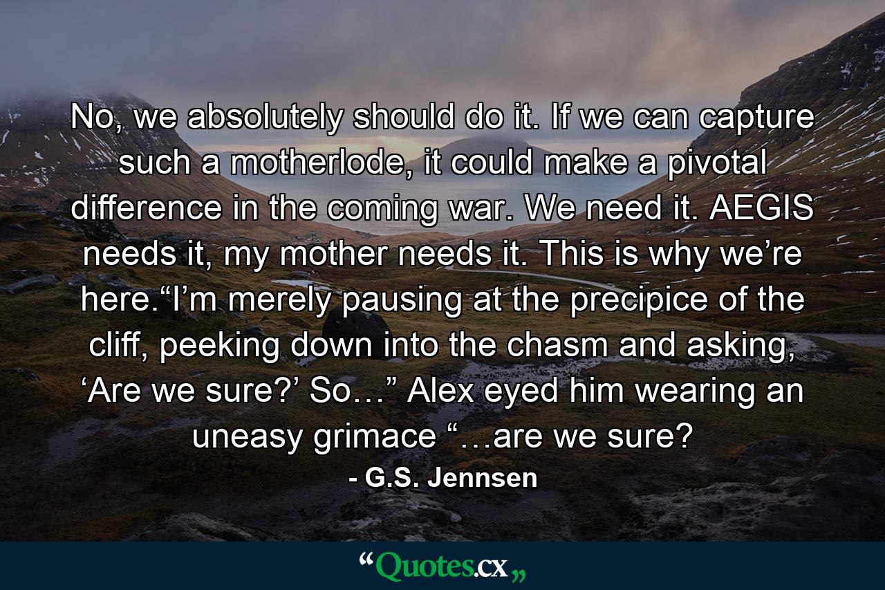 No, we absolutely should do it. If we can capture such a motherlode, it could make a pivotal difference in the coming war. We need it. AEGIS needs it, my mother needs it. This is why we’re here.“I’m merely pausing at the precipice of the cliff, peeking down into the chasm and asking, ‘Are we sure?’ So…” Alex eyed him wearing an uneasy grimace “…are we sure? - Quote by G.S. Jennsen