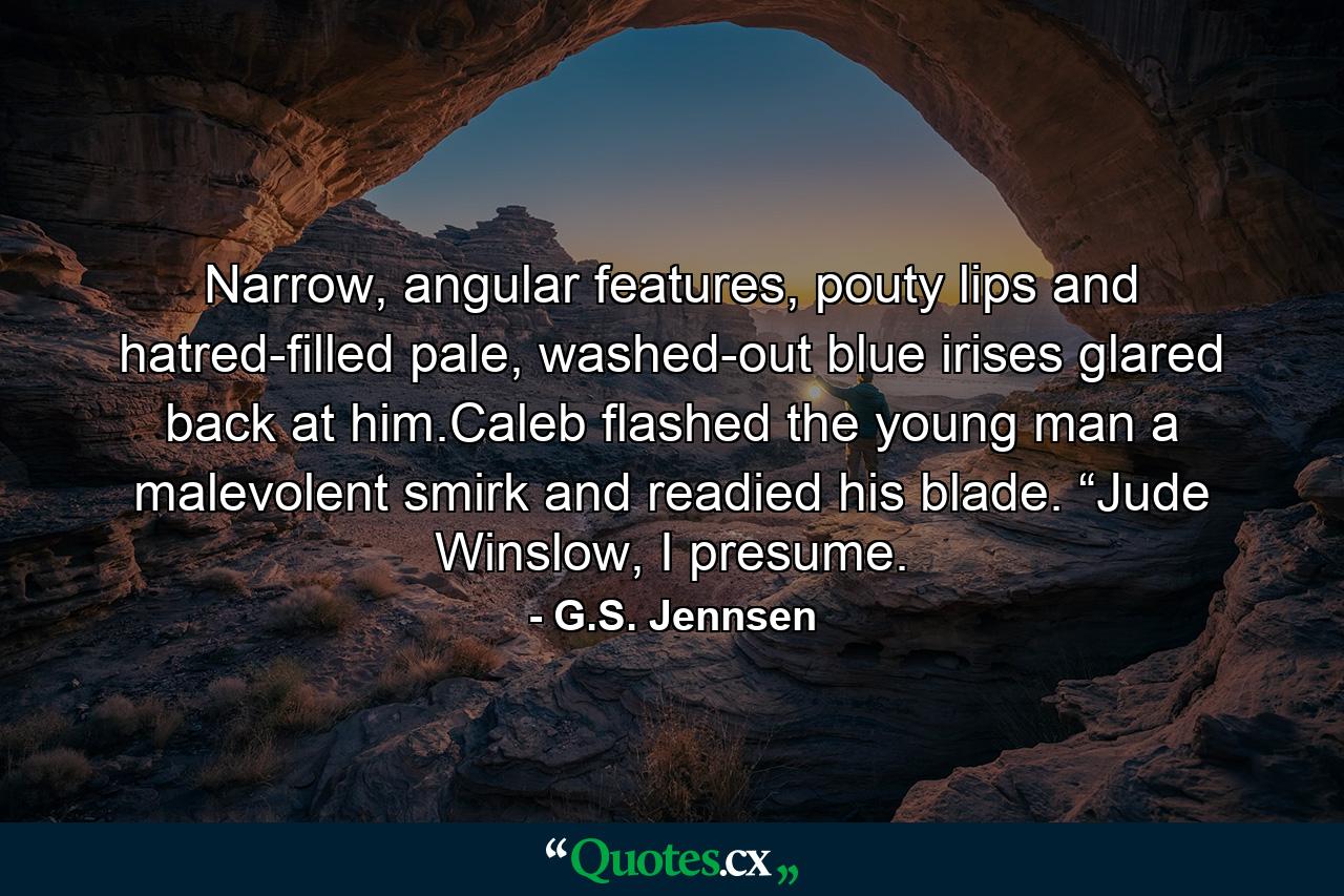 Narrow, angular features, pouty lips and hatred-filled pale, washed-out blue irises glared back at him.Caleb flashed the young man a malevolent smirk and readied his blade. “Jude Winslow, I presume. - Quote by G.S. Jennsen