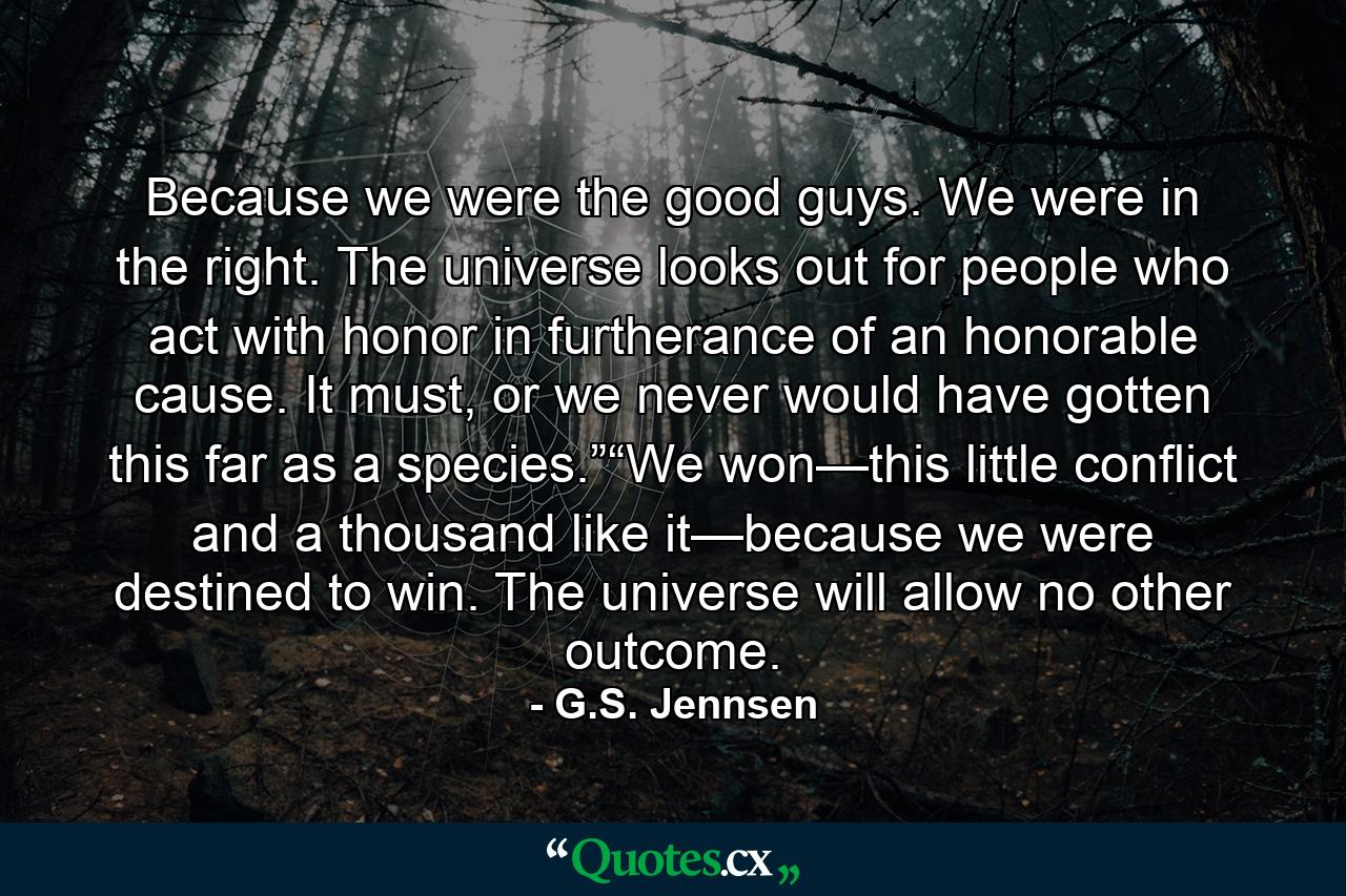 Because we were the good guys. We were in the right. The universe looks out for people who act with honor in furtherance of an honorable cause. It must, or we never would have gotten this far as a species.”“We won—this little conflict and a thousand like it—because we were destined to win. The universe will allow no other outcome. - Quote by G.S. Jennsen