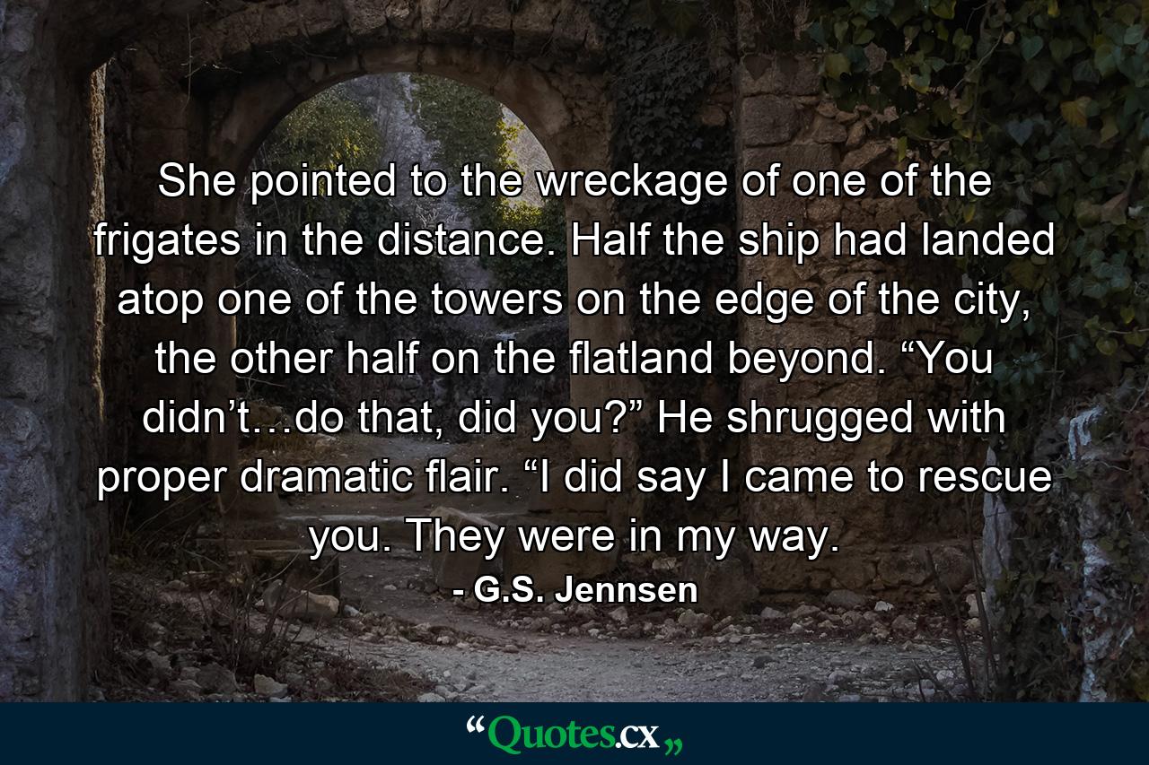 She pointed to the wreckage of one of the frigates in the distance. Half the ship had landed atop one of the towers on the edge of the city, the other half on the flatland beyond. “You didn’t…do that, did you?” He shrugged with proper dramatic flair. “I did say I came to rescue you. They were in my way. - Quote by G.S. Jennsen