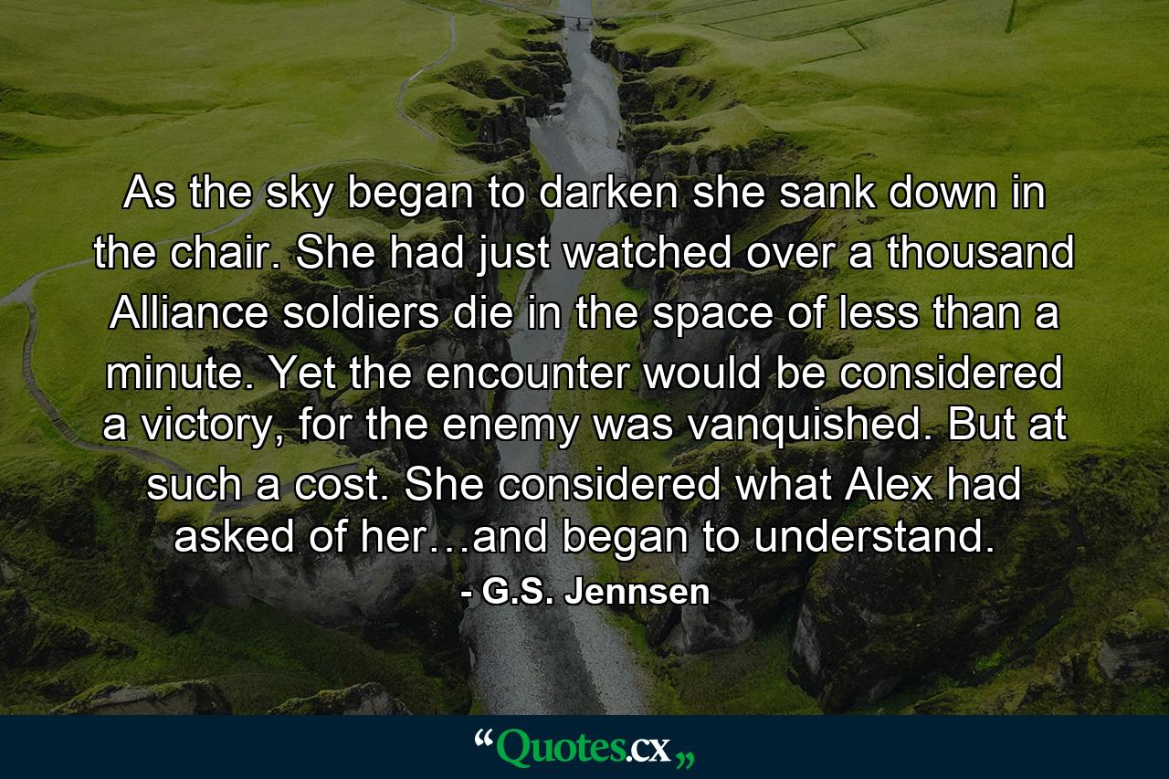 As the sky began to darken she sank down in the chair. She had just watched over a thousand Alliance soldiers die in the space of less than a minute. Yet the encounter would be considered a victory, for the enemy was vanquished. But at such a cost. She considered what Alex had asked of her…and began to understand. - Quote by G.S. Jennsen