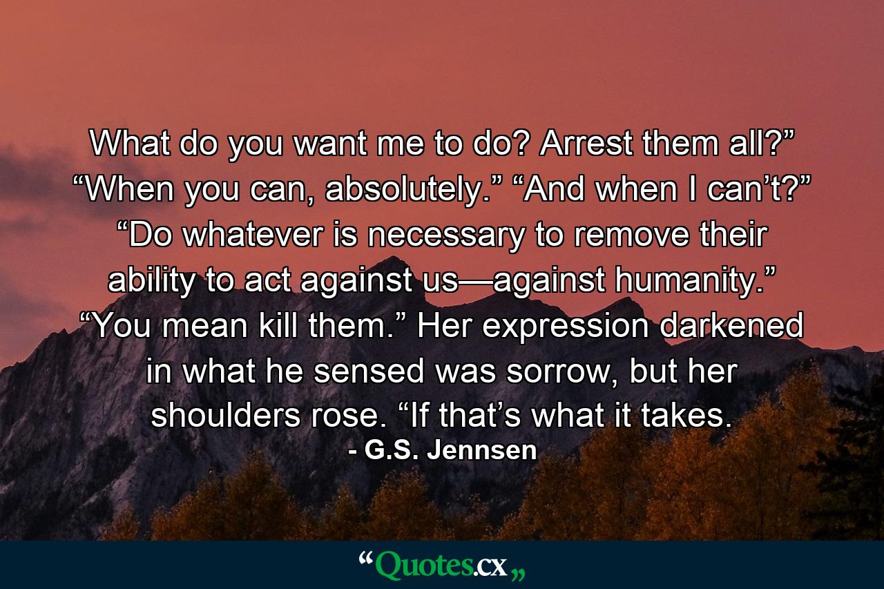 What do you want me to do? Arrest them all?” “When you can, absolutely.” “And when I can’t?” “Do whatever is necessary to remove their ability to act against us—against humanity.” “You mean kill them.” Her expression darkened in what he sensed was sorrow, but her shoulders rose. “If that’s what it takes. - Quote by G.S. Jennsen