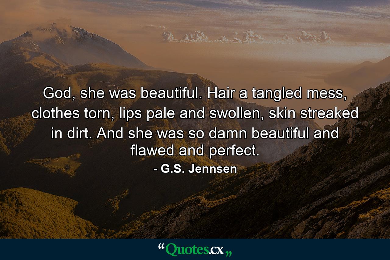 God, she was beautiful. Hair a tangled mess, clothes torn, lips pale and swollen, skin streaked in dirt. And she was so damn beautiful and flawed and perfect. - Quote by G.S. Jennsen