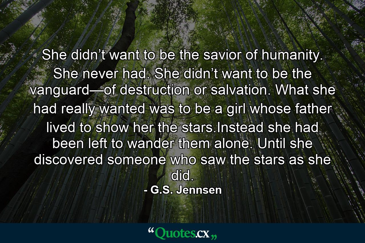 She didn’t want to be the savior of humanity. She never had. She didn’t want to be the vanguard—of destruction or salvation. What she had really wanted was to be a girl whose father lived to show her the stars.Instead she had been left to wander them alone. Until she discovered someone who saw the stars as she did. - Quote by G.S. Jennsen