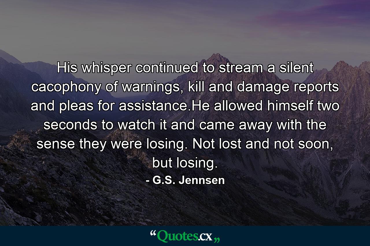 His whisper continued to stream a silent cacophony of warnings, kill and damage reports and pleas for assistance.He allowed himself two seconds to watch it and came away with the sense they were losing. Not lost and not soon, but losing. - Quote by G.S. Jennsen