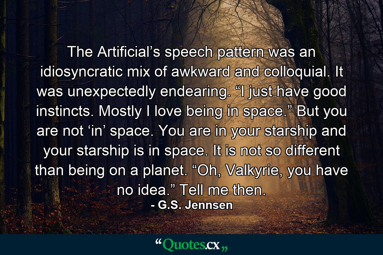 The Artificial’s speech pattern was an idiosyncratic mix of awkward and colloquial. It was unexpectedly endearing. “I just have good instincts. Mostly I love being in space.” But you are not ‘in’ space. You are in your starship and your starship is in space. It is not so different than being on a planet. “Oh, Valkyrie, you have no idea.” Tell me then. - Quote by G.S. Jennsen