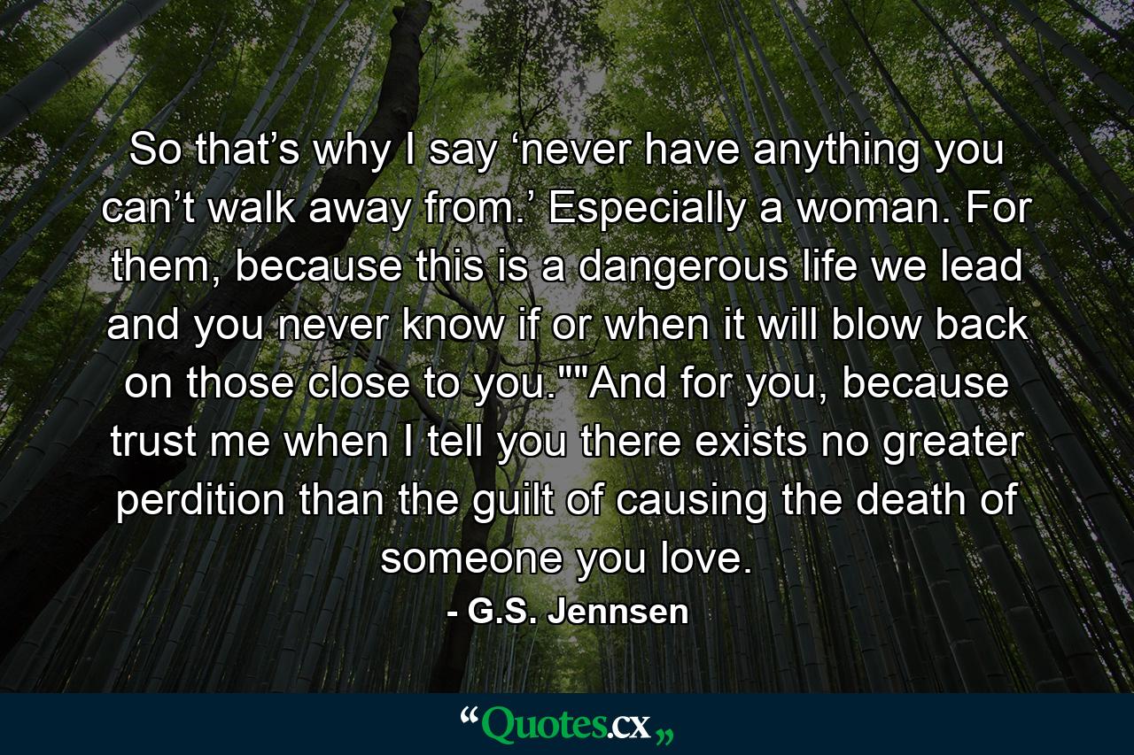 So that’s why I say ‘never have anything you can’t walk away from.’ Especially a woman. For them, because this is a dangerous life we lead and you never know if or when it will blow back on those close to you.