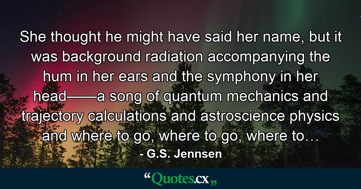 She thought he might have said her name, but it was background radiation accompanying the hum in her ears and the symphony in her head——a song of quantum mechanics and trajectory calculations and astroscience physics and where to go, where to go, where to… - Quote by G.S. Jennsen