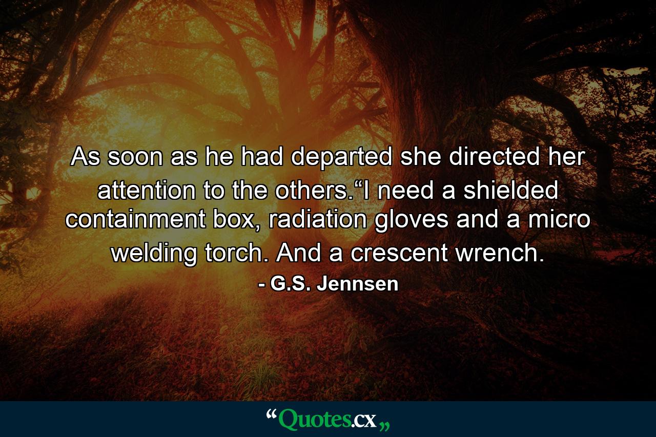 As soon as he had departed she directed her attention to the others.“I need a shielded containment box, radiation gloves and a micro welding torch. And a crescent wrench. - Quote by G.S. Jennsen