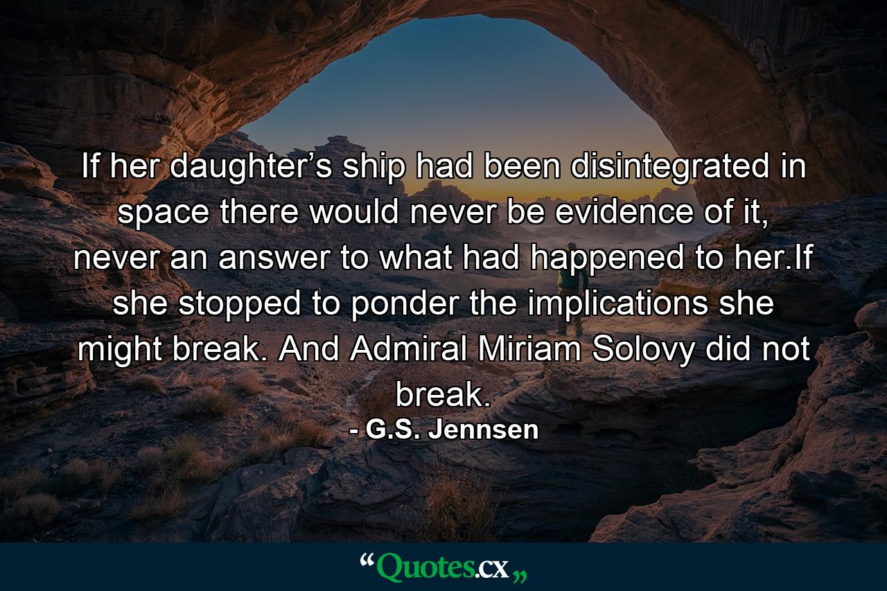 If her daughter’s ship had been disintegrated in space there would never be evidence of it, never an answer to what had happened to her.If she stopped to ponder the implications she might break. And Admiral Miriam Solovy did not break. - Quote by G.S. Jennsen