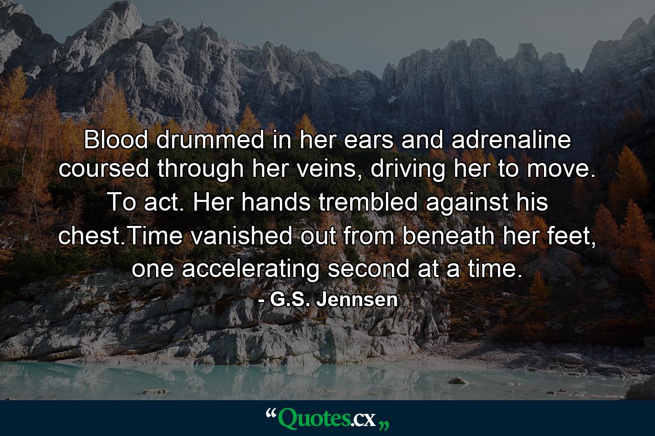 Blood drummed in her ears and adrenaline coursed through her veins, driving her to move. To act. Her hands trembled against his chest.Time vanished out from beneath her feet, one accelerating second at a time. - Quote by G.S. Jennsen