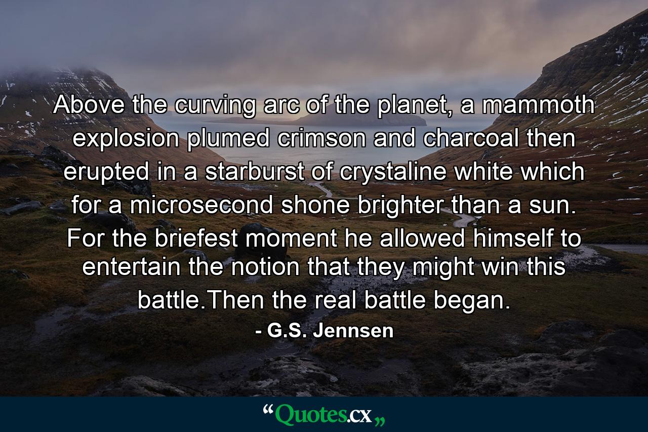 Above the curving arc of the planet, a mammoth explosion plumed crimson and charcoal then erupted in a starburst of crystaline white which for a microsecond shone brighter than a sun. For the briefest moment he allowed himself to entertain the notion that they might win this battle.Then the real battle began. - Quote by G.S. Jennsen